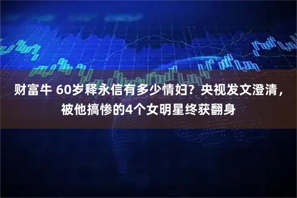 财富牛 60岁释永信有多少情妇?央视发文澄清,被他搞惨的4个女明星终获翻身