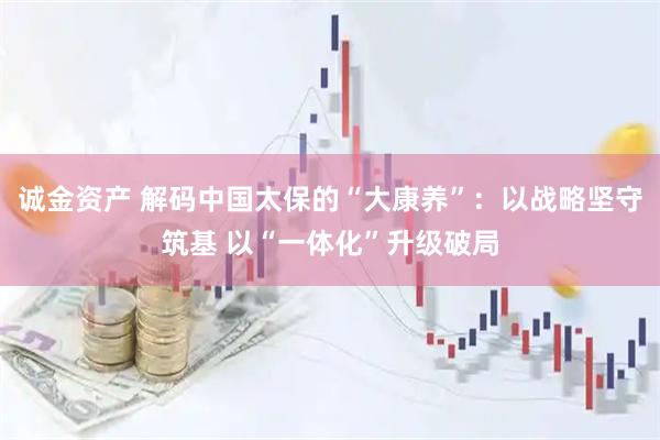 诚金资产 解码中国太保的“大康养”:以战略坚守筑基 以“一体化”升级破局