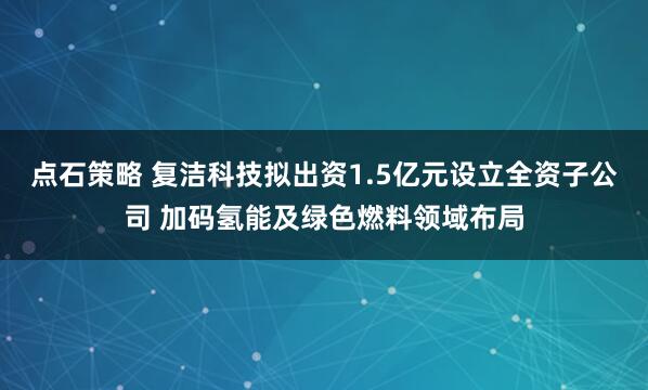 点石策略 复洁科技拟出资1.5亿元设立全资子公司 加码氢能及绿色燃料领域布局