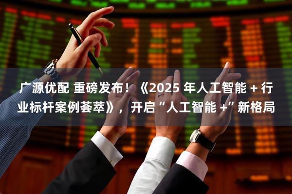 广源优配 重磅发布！《2025 年人工智能 + 行业标杆案例荟萃》，开启“人工智能 +”新格局