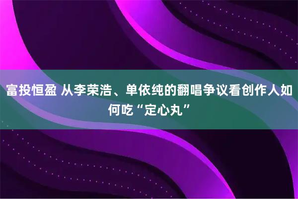 富投恒盈 从李荣浩、单依纯的翻唱争议看创作人如何吃“定心丸”