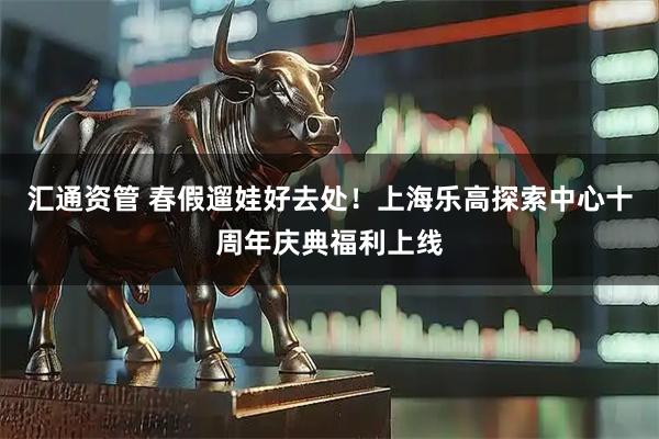 汇通资管 春假遛娃好去处！上海乐高探索中心十周年庆典福利上线