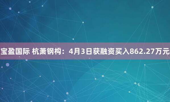 宝盈国际 杭萧钢构：4月3日获融资买入862.27万元