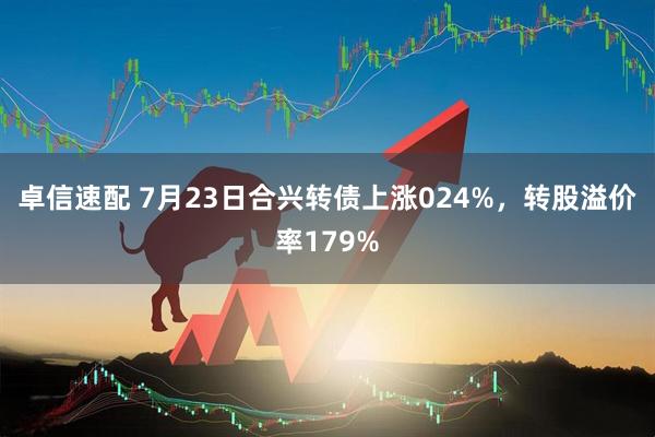 卓信速配 7月23日合兴转债上涨024%,转股溢价率179%