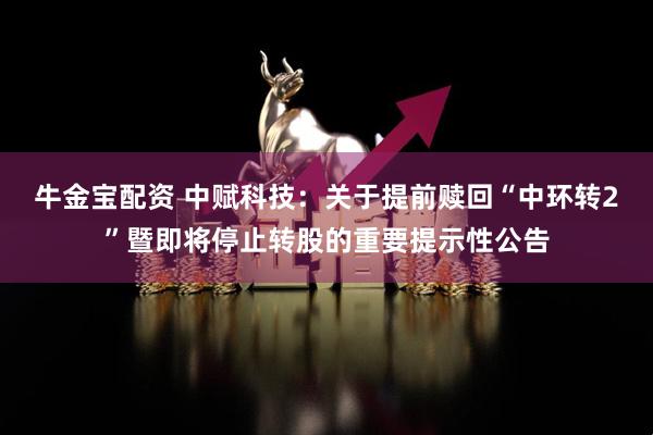牛金宝配资 中赋科技：关于提前赎回“中环转2”暨即将停止转股的重要提示性公告