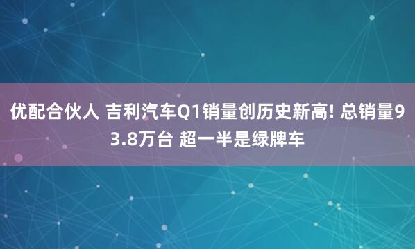 优配合伙人 吉利汽车Q1销量创历史新高! 总销量93.8万台 超一半是绿牌车