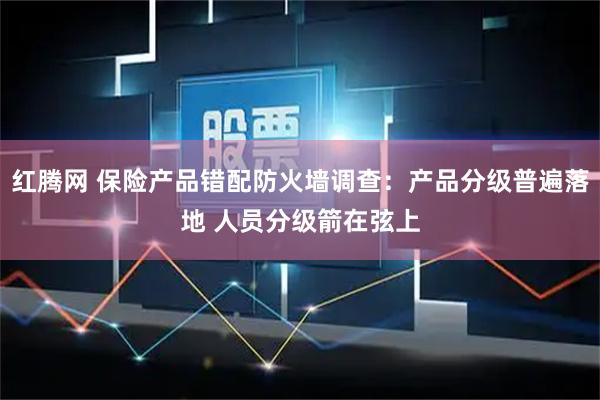 红腾网 保险产品错配防火墙调查:产品分级普遍落地 人员分级箭在弦上